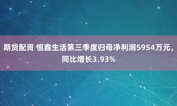 期货配资 恒鑫生活第三季度归母净利润5954万元,同比增长3.93%
