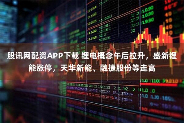 股讯网配资APP下载 锂电概念午后拉升,盛新锂能涨停,天华新能、融捷股份等走高