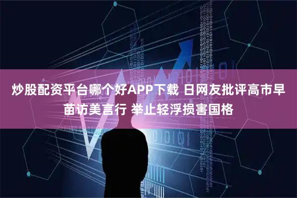 炒股配资平台哪个好APP下载 日网友批评高市早苗访美言行 举止轻浮损害国格
