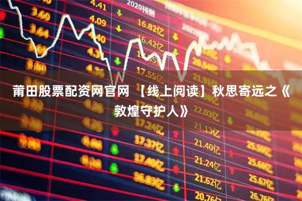 莆田股票配资网官网 【线上阅读】秋思寄远之《敦煌守护人》