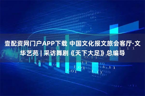 壹配资网门户APP下载 中国文化报文旅会客厅·文华艺苑 | 采访舞剧《天下大足》总编导