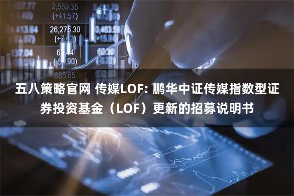 五八策略官网 传媒LOF: 鹏华中证传媒指数型证券投资基金（LOF）更新的招募说明书