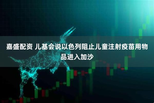 嘉盛配资 儿基会说以色列阻止儿童注射疫苗用物品进入加沙