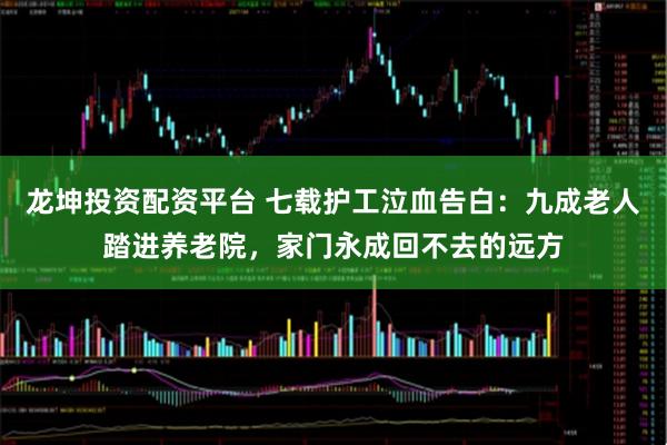 龙坤投资配资平台 七载护工泣血告白：九成老人踏进养老院，家门永成回不去的远方