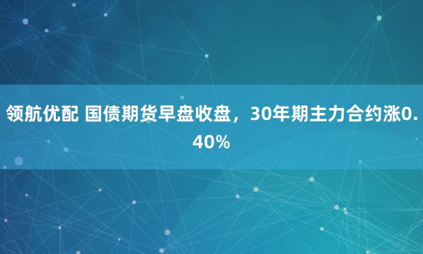 领航优配 国债期货早盘收盘，30年期主力合约涨0.40%