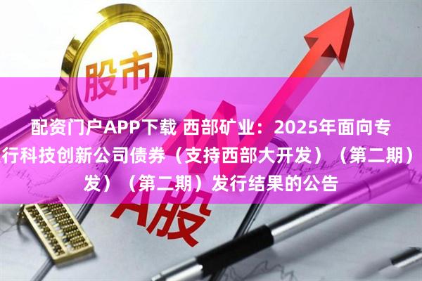 配资门户APP下载 西部矿业：2025年面向专业投资者公开发行科技创新公司债券（支持西部大开发）（第二期）发行结果的公告