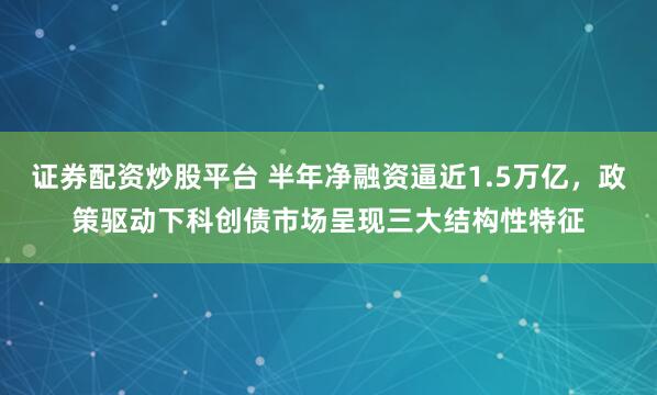 证券配资炒股平台 半年净融资逼近1.5万亿,政策驱动下科创债市场呈现三大结构性特征