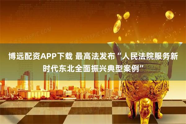 博远配资APP下载 最高法发布“人民法院服务新时代东北全面振兴典型案例”