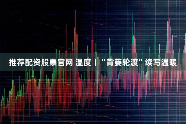推荐配资股票官网 温度丨“背篓轮渡”续写温暖