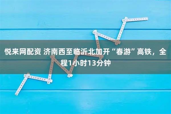 悦来网配资 济南西至临沂北加开“春游”高铁，全程1小时13分钟