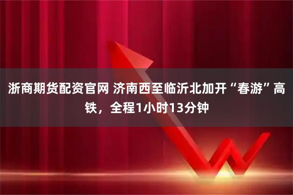 浙商期货配资官网 济南西至临沂北加开“春游”高铁，全程1小时13分钟