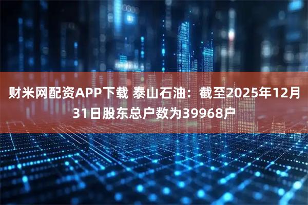财米网配资APP下载 泰山石油：截至2025年12月31日股东总户数为39968户