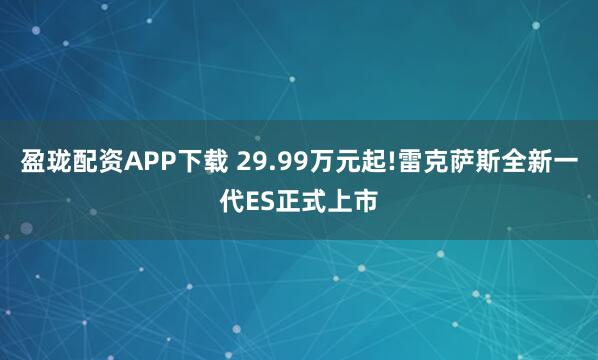 盈珑配资APP下载 29.99万元起!雷克萨斯全新一代ES正式上市