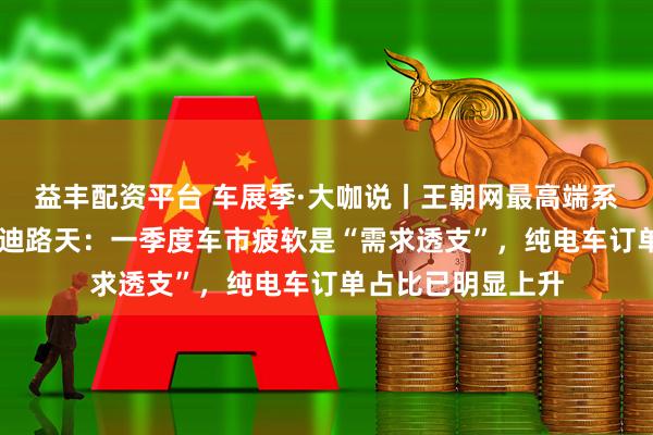 益丰配资平台 车展季·大咖说丨王朝网最高端系列车型发布 比亚迪路天：一季度车市疲软是“需求透支”，纯电车订单占比已明显上升