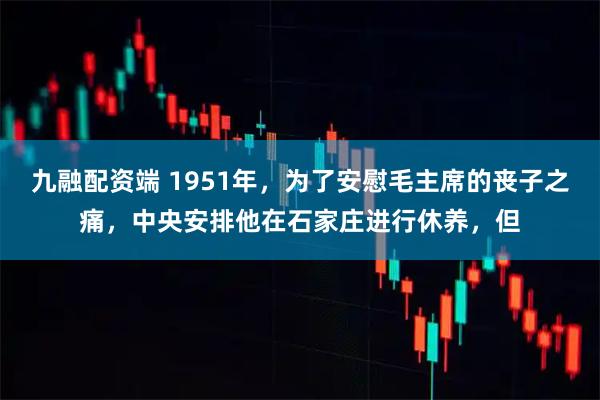 九融配资端 1951年，为了安慰毛主席的丧子之痛，中央安排他在石家庄进行休养，但