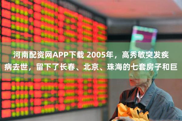 河南配资网APP下载 2005年，高秀敏突发疾病去世，留下了长春、北京、珠海的七套房子和巨