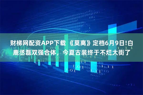 财梯网配资APP下载 《莫离》定档6月9日!白鹿丞磊双强合体，今夏古装终于不烂大街了