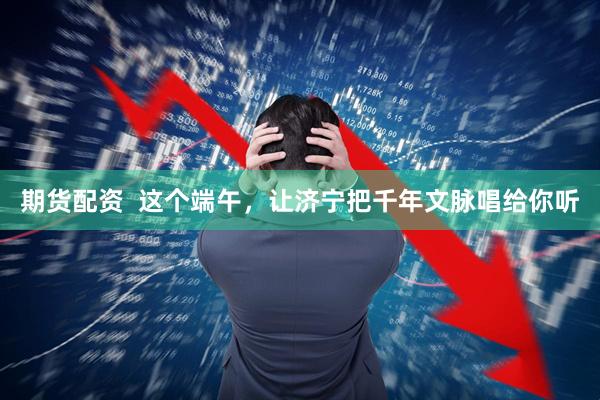 期货配资  这个端午，让济宁把千年文脉唱给你听
