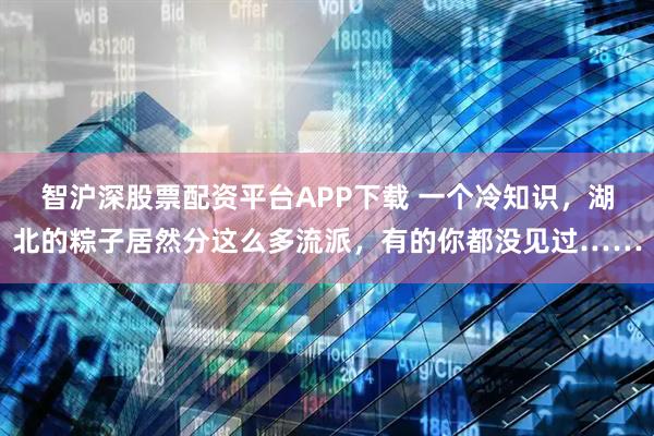智沪深股票配资平台APP下载 一个冷知识，湖北的粽子居然分这么多流派，有的你都没见过……