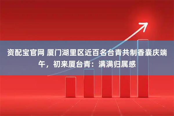 资配宝官网 厦门湖里区近百名台青共制香囊庆端午，初来厦台青：满满归属感