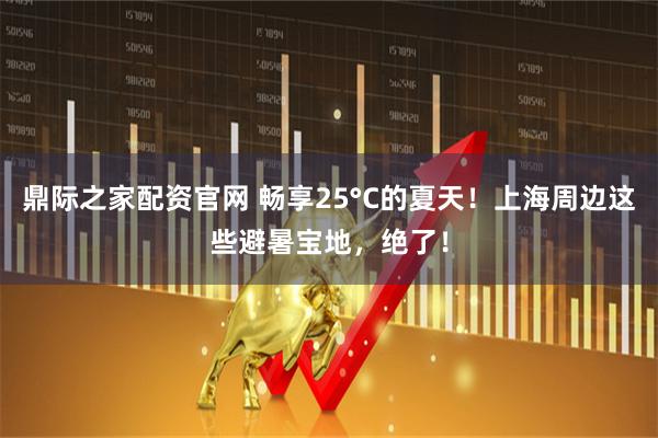 鼎际之家配资官网 畅享25°C的夏天!上海周边这些避暑宝地,绝了!