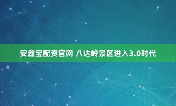 安鑫宝配资官网 八达岭景区进入3.0时代