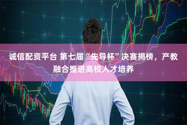 诚信配资平台 第七届“先导杯”决赛揭榜，产教融合推进高校人才培养
