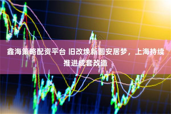 鑫海策略配资平台 旧改焕新圆安居梦，上海持续推进成套改造
