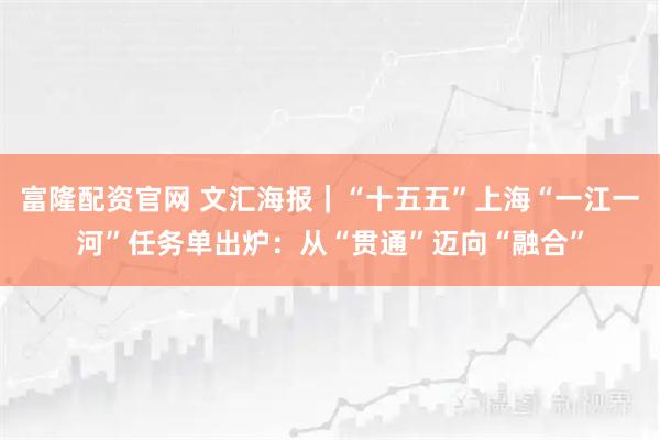 富隆配资官网 文汇海报｜“十五五”上海“一江一河”任务单出炉：从“贯通”迈向“融合”