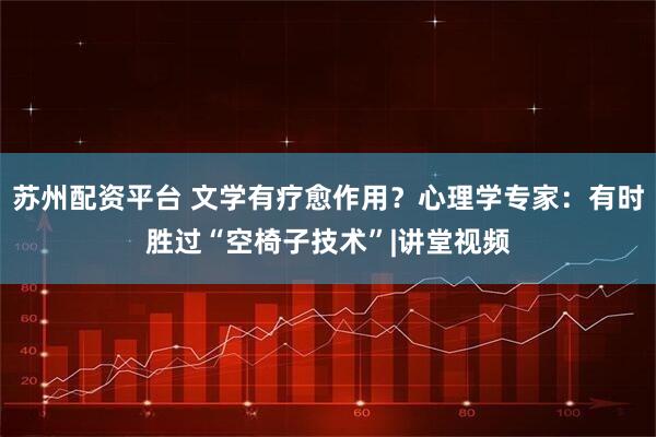 苏州配资平台 文学有疗愈作用？心理学专家：有时胜过“空椅子技术”|讲堂视频
