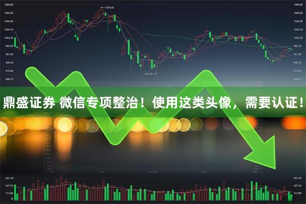 鼎盛证券 微信专项整治！使用这类头像，需要认证！