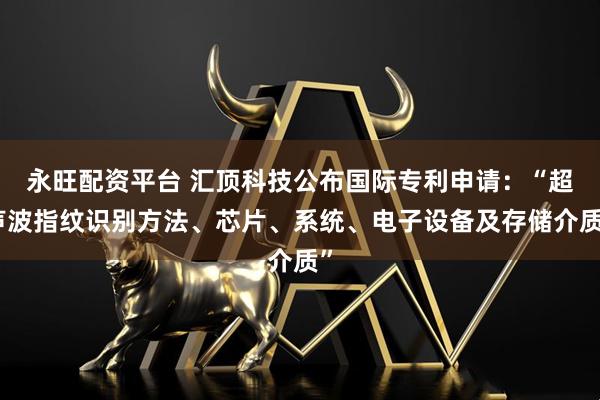 永旺配资平台 汇顶科技公布国际专利申请：“超声波指纹识别方法、芯片、系统、电子设备及存储介质”