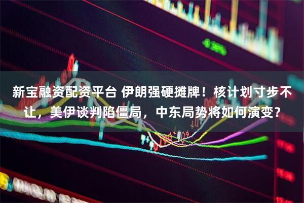 新宝融资配资平台 伊朗强硬摊牌！核计划寸步不让，美伊谈判陷僵局，中东局势将如何演变？