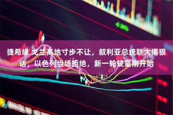 捷希缘 戈兰高地寸步不让，叙利亚总统联大撂狠话，以色列当场拒绝，新一轮较量刚开始