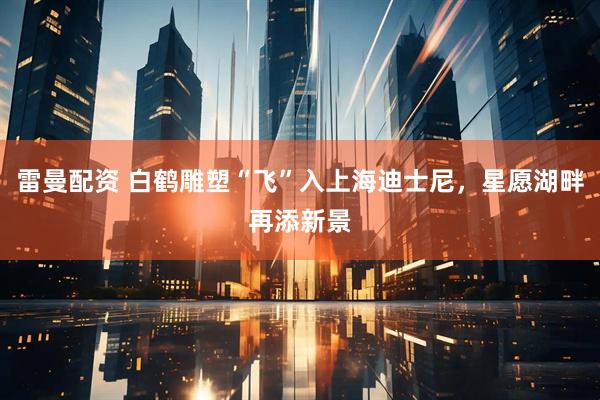 雷曼配资 白鹤雕塑“飞”入上海迪士尼，星愿湖畔再添新景