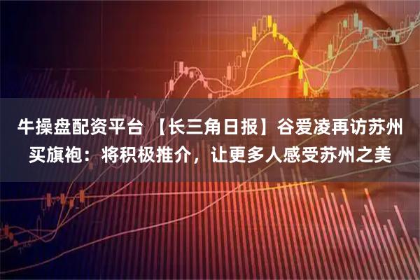 牛操盘配资平台 【长三角日报】谷爱凌再访苏州买旗袍：将积极推介，让更多人感受苏州之美