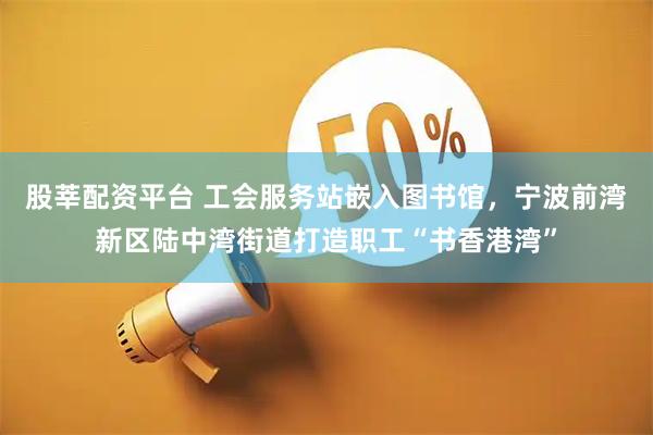 股莘配资平台 工会服务站嵌入图书馆,宁波前湾新区陆中湾街道打造职工“书香港湾”