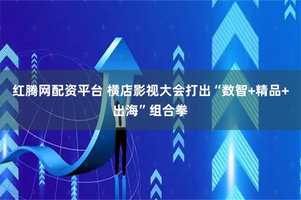 红腾网配资平台 横店影视大会打出“数智+精品+出海”组合拳